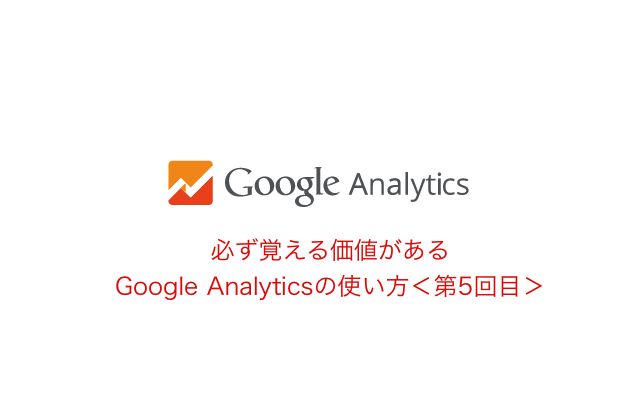 必ず覚える価値がある、Google Analyticsの使い方<第5回目>